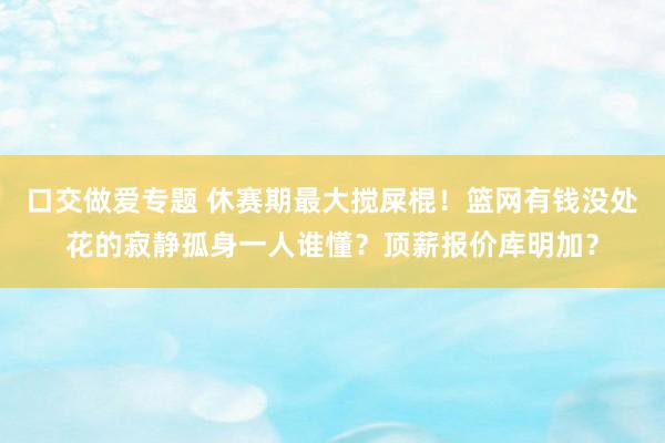 口交做爱专题 休赛期最大搅屎棍！篮网有钱没处花的寂静孤身一人谁懂？顶薪报价库明加？