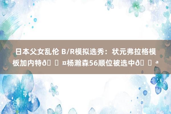 日本父女乱伦 B/R模拟选秀：状元弗拉格模板加内特😤杨瀚森56顺位被选中💪
