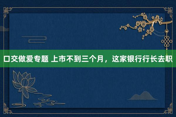 口交做爱专题 上市不到三个月，这家银行行长去职