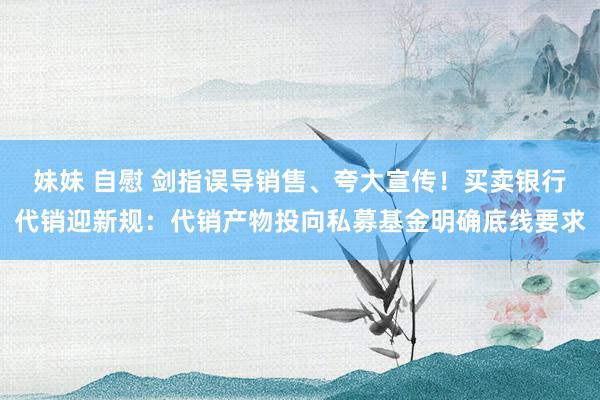 妹妹 自慰 剑指误导销售、夸大宣传！买卖银行代销迎新规：代销产物投向私募基金明确底线要求