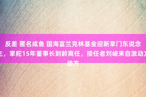 反差 匿名咸鱼 国海富兰克林基金迎新掌门东说念主，掌舵15年董事长到龄离任，接任者刘峻来自激动方