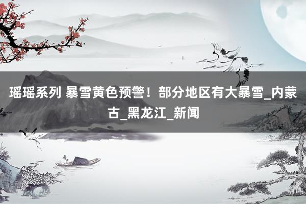 瑶瑶系列 暴雪黄色预警！部分地区有大暴雪_内蒙古_黑龙江_新闻
