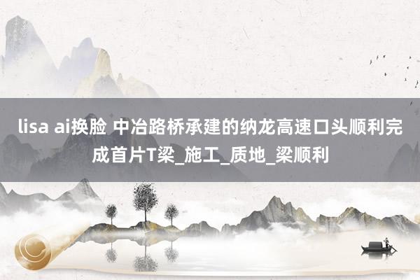 lisa ai换脸 中冶路桥承建的纳龙高速口头顺利完成首片T梁_施工_质地_梁顺利