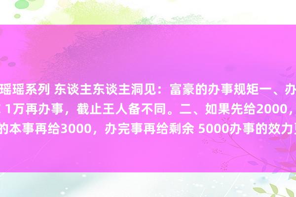 瑶瑶系列 东谈主东谈主洞见：富豪的办事规矩一、办事之后给你1万和先给你 1万再办事，截止王人备不同。二、如果先给2000，办事一半的本事再给3000，办完事再给剩余 5000办事的效力更不一样！三、先给小费后给小费...