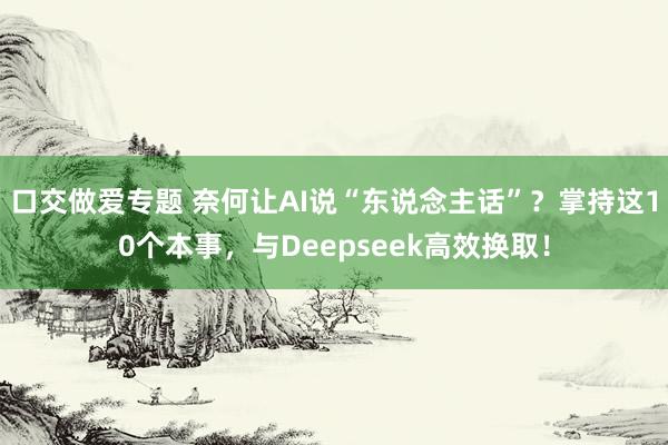 口交做爱专题 奈何让AI说“东说念主话”？掌持这10个本事，与Deepseek高效换取！