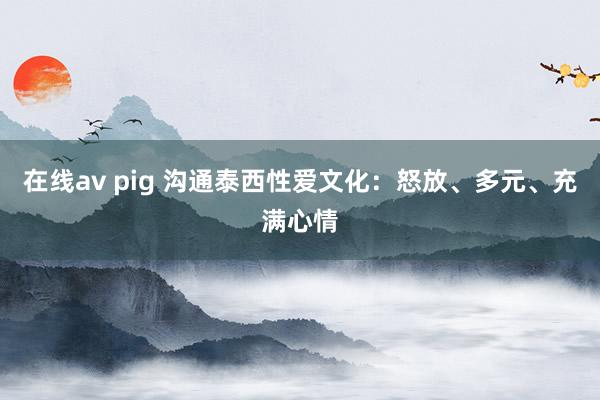 在线av pig 沟通泰西性爱文化：怒放、多元、充满心情