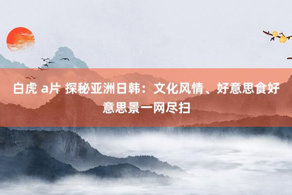 白虎 a片 探秘亚洲日韩：文化风情、好意思食好意思景一网尽扫