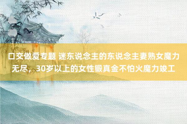 口交做爱专题 迷东说念主的东说念主妻熟女魔力无尽，30岁以上的女性锻真金不怕火魔力竣工