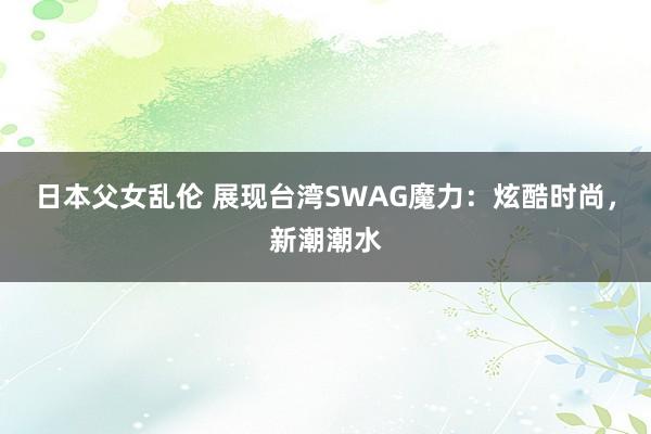 日本父女乱伦 展现台湾SWAG魔力：炫酷时尚，新潮潮水