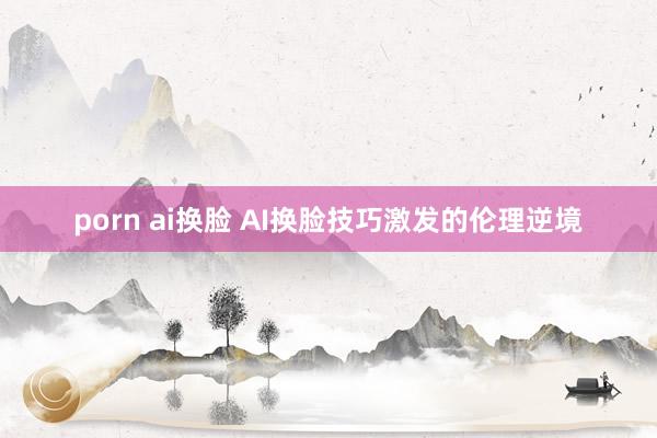 porn ai换脸 AI换脸技巧激发的伦理逆境