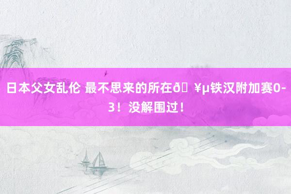 日本父女乱伦 最不思来的所在🥵铁汉附加赛0-3！没解围过！
