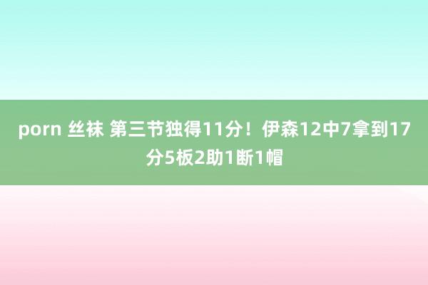 porn 丝袜 第三节独得11分！伊森12中7拿到17分5板2助1断1帽