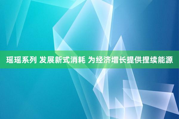 瑶瑶系列 发展新式消耗 为经济增长提供捏续能源