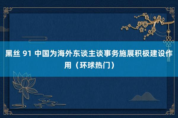 黑丝 91 中国为海外东谈主谈事务施展积极建设作用（环球热门）