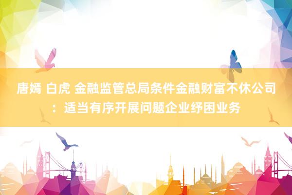 唐嫣 白虎 金融监管总局条件金融财富不休公司：适当有序开展问题企业纾困业务