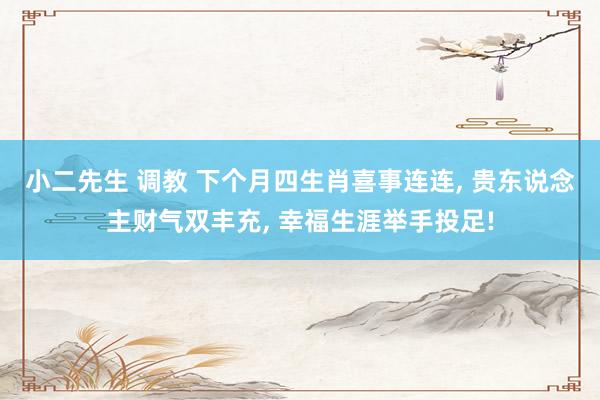 小二先生 调教 下个月四生肖喜事连连, 贵东说念主财气双丰充, 幸福生涯举手投足!