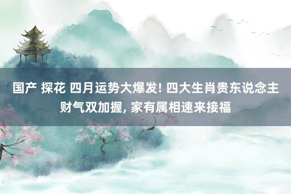 国产 探花 四月运势大爆发! 四大生肖贵东说念主财气双加握, 家有属相速来接福