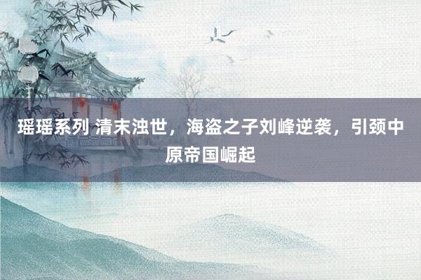 瑶瑶系列 清末浊世，海盗之子刘峰逆袭，引颈中原帝国崛起
