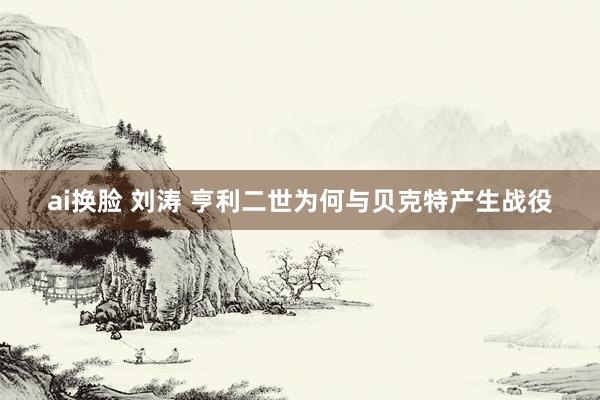 ai换脸 刘涛 亨利二世为何与贝克特产生战役
