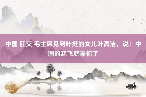 中国 肛交 毛主席见到叶挺的女儿叶高洁，说：中国的起飞就靠你了