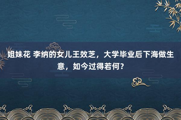 姐妹花 李纳的女儿王效芝，大学毕业后下海做生意，如今过得若何？