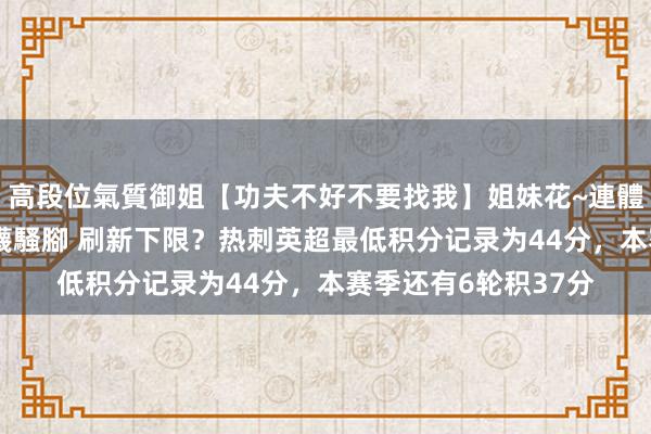 高段位氣質御姐【功夫不好不要找我】姐妹花~連體絲襪~大奶晃動~絲襪騷腳 刷新下限？热刺英超最低积分记录为44分，本赛季还有6轮积37分