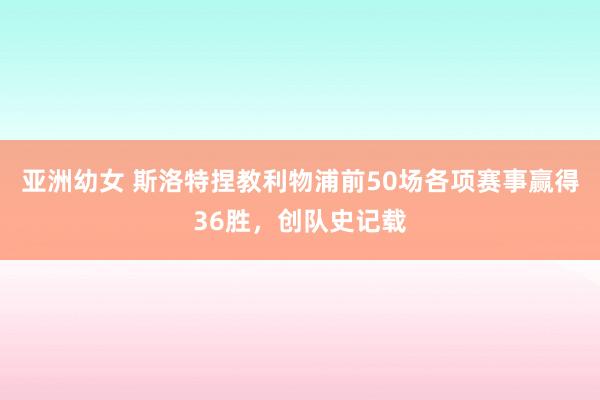 亚洲幼女 斯洛特捏教利物浦前50场各项赛事赢得36胜，创队史记载