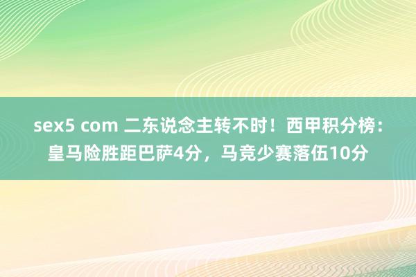 sex5 com 二东说念主转不时！西甲积分榜：皇马险胜距巴萨4分，马竞少赛落伍10分