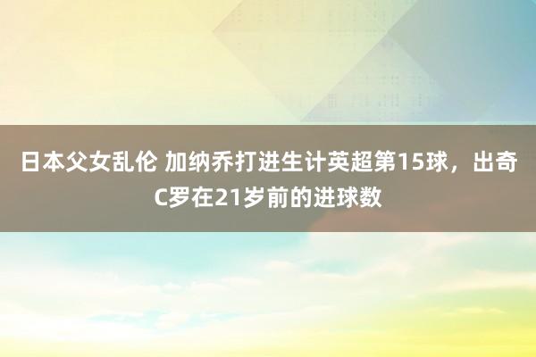 日本父女乱伦 加纳乔打进生计英超第15球，出奇C罗在21岁前的进球数