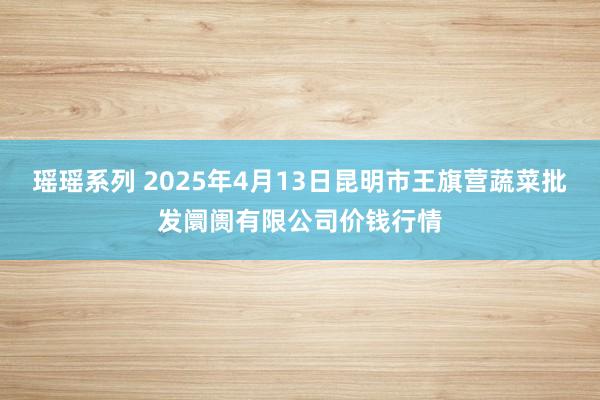 瑶瑶系列 2025年4月13日昆明市王旗营蔬菜批发阛阓有限公司价钱行情
