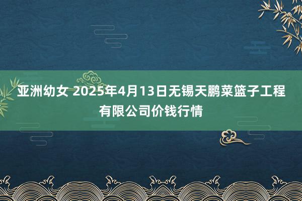亚洲幼女 2025年4月13日无锡天鹏菜篮子工程有限公司价钱行情