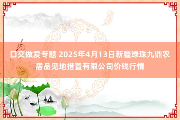 口交做爱专题 2025年4月13日新疆绿珠九鼎农居品见地措置有限公司价钱行情