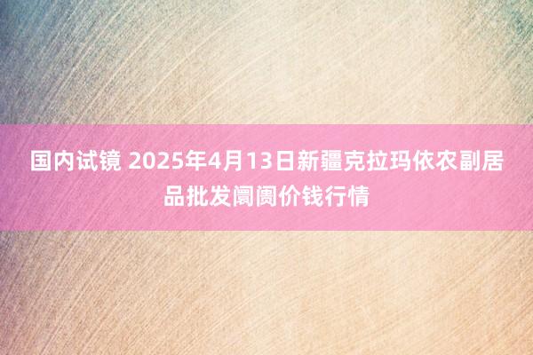 国内试镜 2025年4月13日新疆克拉玛依农副居品批发阛阓价钱行情
