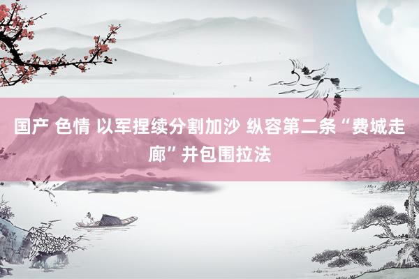 国产 色情 以军捏续分割加沙 纵容第二条“费城走廊”并包围拉法