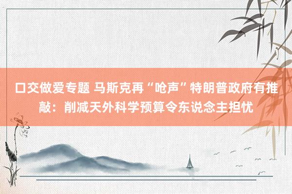 口交做爱专题 马斯克再“呛声”特朗普政府有推敲：削减天外科学预算令东说念主担忧