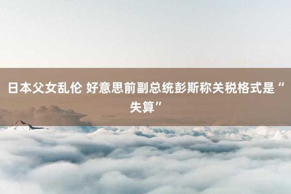 日本父女乱伦 好意思前副总统彭斯称关税格式是“失算”