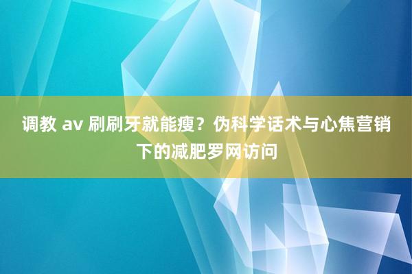 调教 av 刷刷牙就能瘦？伪科学话术与心焦营销下的减肥罗网访问