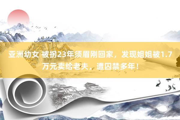 亚洲幼女 被拐23年须眉刚回家，发现姐姐被1.7万元卖给老夫，遭囚禁多年！