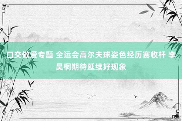 口交做爱专题 全运会高尔夫球姿色经历赛收杆 李昊桐期待延续好现象
