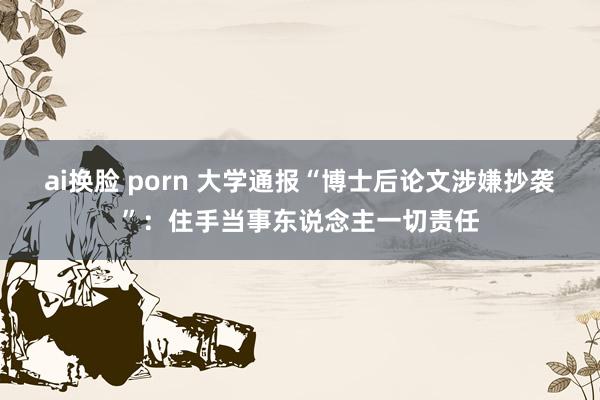 ai换脸 porn 大学通报“博士后论文涉嫌抄袭”：住手当事东说念主一切责任