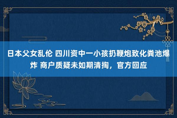日本父女乱伦 四川资中一小孩扔鞭炮致化粪池爆炸 商户质疑未如期清掏，官方回应