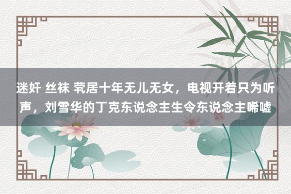 迷奸 丝袜 茕居十年无儿无女，电视开着只为听声，刘雪华的丁克东说念主生令东说念主唏嘘