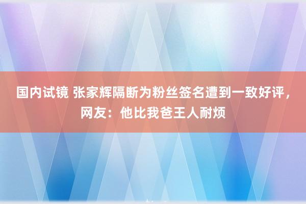 国内试镜 张家辉隔断为粉丝签名遭到一致好评，网友：他比我爸王人耐烦