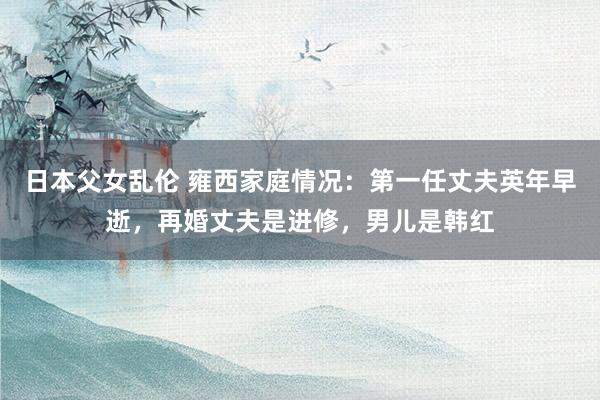 日本父女乱伦 雍西家庭情况：第一任丈夫英年早逝，再婚丈夫是进修，男儿是韩红