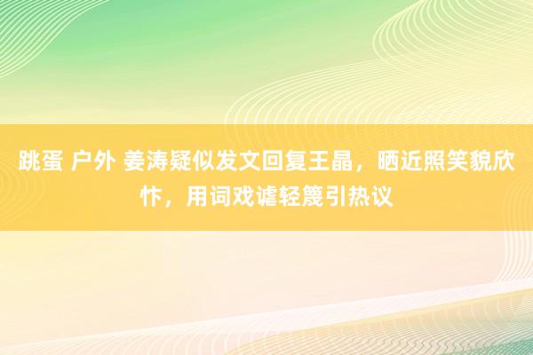 跳蛋 户外 姜涛疑似发文回复王晶，晒近照笑貌欣忭，用词戏谑轻篾引热议