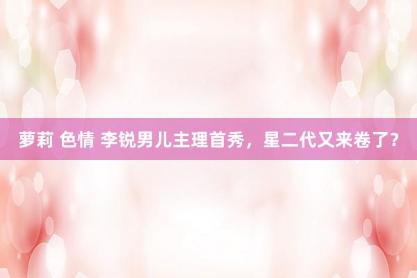 萝莉 色情 李锐男儿主理首秀，星二代又来卷了？