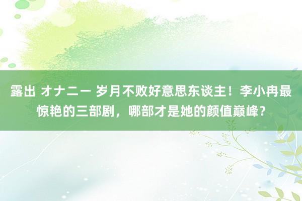 露出 オナニー 岁月不败好意思东谈主！李小冉最惊艳的三部剧，哪部才是她的颜值巅峰？