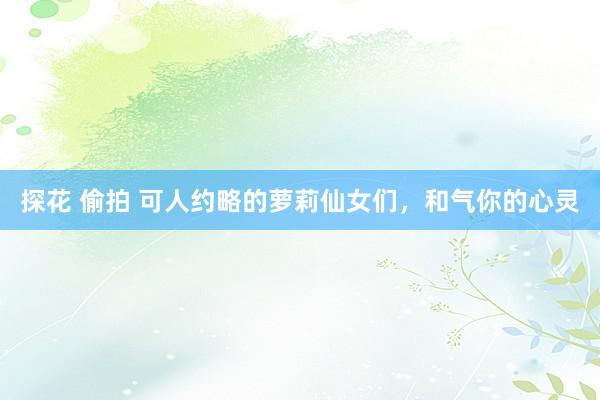 探花 偷拍 可人约略的萝莉仙女们，和气你的心灵