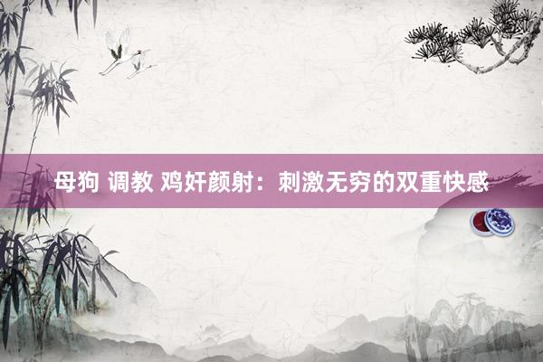 母狗 调教 鸡奸颜射：刺激无穷的双重快感
