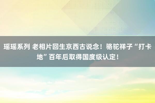 瑶瑶系列 老相片回生京西古说念！骆驼祥子“打卡地”百年后取得国度级认定！